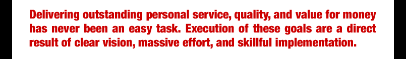 Delivering outstanding personal service, quality, and value for money has never been an easy task, Execution of these goals are a direct result of clear vision, massive effort, and skillful implementation.
